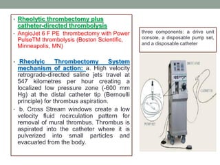 • Rheolytic thrombectomy plus
catheter-directed thrombolysis
• AngioJet 6 F PE thrombectomy with Power
PulseTM thrombolysis (Boston Scientific,
Minneapolis, MN)
• Rheolyic Thrombectomy System
mechanism of action: a. High velocity
retrograde-directed saline jets travel at
547 kilometres per hour creating a
localized low pressure zone (-600 mm
Hg) at the distal catheter tip (Bernoulli
principle) for thrombus aspiration.
• b. Cross Stream windows create a low
velocity fluid recirculation pattern for
removal of mural thrombus. Thrombus is
aspirated into the catheter where it is
pulverized into small particles and
evacuated from the body.
three components: a drive unit
console, a disposable pump set,
and a disposable catheter
 