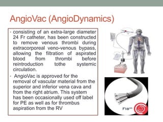 AngioVac (AngioDynamics)
• consisting of an extra-large diameter
24 Fr catheter, has been constructed
to remove venous thrombi during
extracorporeal veno-venous bypass,
allowing the filtration of aspirated
blood from thrombi before
reintroduction tothe systemic
circulation.
• AngioVac is approved for the
removal of vascular material from the
superior and inferior vena cava and
from the right atrium. This system
has been occasionally used off label
for PE as well as for thrombus
aspiration from the RV
 