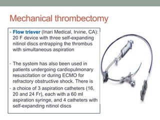Mechanical thrombectomy
• Flow triever (Inari Medical, Irvine, CA):
20 F device with three self-expanding
nitinol discs entrapping the thrombus
with simultaneous aspiration
• The system has also been used in
patients undergoing cardiopulmonary
resuscitation or during ECMO for
refractory obstructive shock. There is
• a choice of 3 aspiration catheters (16,
20 and 24 Fr), each with a 60 ml
aspiration syringe, and 4 catheters with
self-expanding nitinol discs
 