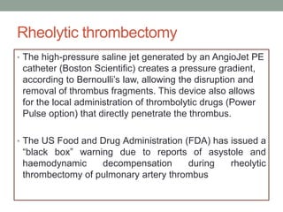 Rheolytic thrombectomy
• The high-pressure saline jet generated by an AngioJet PE
catheter (Boston Scientific) creates a pressure gradient,
according to Bernoulli’s law, allowing the disruption and
removal of thrombus fragments. This device also allows
for the local administration of thrombolytic drugs (Power
Pulse option) that directly penetrate the thrombus.
• The US Food and Drug Administration (FDA) has issued a
“black box” warning due to reports of asystole and
haemodynamic decompensation during rheolytic
thrombectomy of pulmonary artery thrombus
 