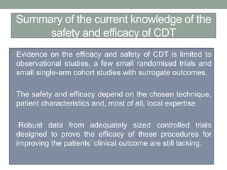 Summary of the current knowledge of the
safety and efficacy of CDT
• Evidence on the efficacy and safety of CDT is limited to
observational studies, a few small randomised trials and
small single-arm cohort studies with surrogate outcomes.
• The safety and efficacy depend on the chosen technique,
patient characteristics and, most of all, local expertise.
• Robust data from adequately sized controlled trials
designed to prove the efficacy of these procedures for
improving the patients’ clinical outcome are still lacking.
 