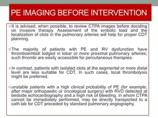 PE IMAGING BEFORE INTERVENTION
It is advised, when possible, to review CTPA images before deciding
on invasive therapy. Assessment of the embolic load and the
localization of clots in the pulmonary arteries will help for proper CDT
planning.
The majority of patients with PE and RV dysfunction have
thromboemboli lodged in lobar or more proximal pulmonary arteries;
such thrombi are easily accessible for percutaneous therapies.
In contrast, patients with isolated clots at the segmental or more distal
level are less suitable for CDT, In such cases, local thrombolysis
might be preferred.
unstable patients with a high clinical probability of PE (for example,
after major orthopaedic or oncological surgery) with RVD detected at
bedside echocardiography and a high risk of bleeding, in whom CTPA
cannot be immediately performed, may be directly transported to a
cath lab for CDT preceded by standard pulmonary angiography.
 