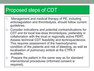 Proposed steps of CDT
1) Management and medical therapy of PE, including
anticoagulation and thrombolysis, should follow current
guidelines.
2) Consider indications and potential contraindications for
CDT and for local low-dose thrombolysis, preferably in
collaboration with the local or regionally active PERT.
Assess technical CDT feasibility and technique/device.
This requires assessment of the haemodynamic
condition of the patients and risk of bleeding, as well as
localisation of pulmonary emboli at the CTPA if
available.
3) Prepare the patient in the same way as for standard
interventional procedures (informed consent is
required).
 
