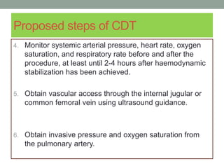 Proposed steps of CDT
4. Monitor systemic arterial pressure, heart rate, oxygen
saturation, and respiratory rate before and after the
procedure, at least until 2-4 hours after haemodynamic
stabilization has been achieved.
5. Obtain vascular access through the internal jugular or
common femoral vein using ultrasound guidance.
6. Obtain invasive pressure and oxygen saturation from
the pulmonary artery.
 
