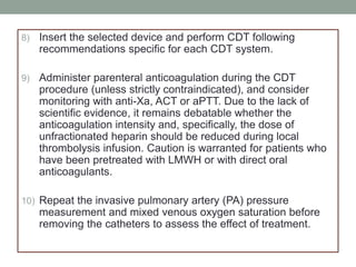 8) Insert the selected device and perform CDT following
recommendations specific for each CDT system.
9) Administer parenteral anticoagulation during the CDT
procedure (unless strictly contraindicated), and consider
monitoring with anti-Xa, ACT or aPTT. Due to the lack of
scientific evidence, it remains debatable whether the
anticoagulation intensity and, specifically, the dose of
unfractionated heparin should be reduced during local
thrombolysis infusion. Caution is warranted for patients who
have been pretreated with LMWH or with direct oral
anticoagulants.
10) Repeat the invasive pulmonary artery (PA) pressure
measurement and mixed venous oxygen saturation before
removing the catheters to assess the effect of treatment.
 