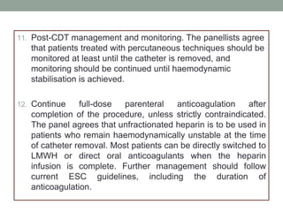 11. Post-CDT management and monitoring. The panellists agree
that patients treated with percutaneous techniques should be
monitored at least until the catheter is removed, and
monitoring should be continued until haemodynamic
stabilisation is achieved.
12. Continue full-dose parenteral anticoagulation after
completion of the procedure, unless strictly contraindicated.
The panel agrees that unfractionated heparin is to be used in
patients who remain haemodynamically unstable at the time
of catheter removal. Most patients can be directly switched to
LMWH or direct oral anticoagulants when the heparin
infusion is complete. Further management should follow
current ESC guidelines, including the duration of
anticoagulation.
 