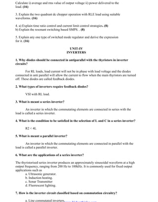 OM SAKTHI
DEPARTMENT OF ELECTRICAL AND ELECTRONICS ENGINEERING
3nd
YEAR/ 5th
SEMESTER
Calculate i) average and rms value of output voltage ii) power delivered to the
load. (16)
3. Explain the two quadrant dc chopper operation with RLE load using suitable
waveforms. (16)
4. a) Explain time ratio control and current limit control strategies. (8)
b) Explain the resonant switching based SMPS. . (8)
5. Explain any one type of switched mode regulator and derive the expression
for it. (16)
UNIT-IV
INVERTERS
1. Why diodes should be connected in antiparallel with the thyristors in inverter
circuits?
For RL loads, load current will not be in phase with load voltage and the diodes
connected in anti parallel will allow the current to flow when the main thyristors are turned
off. These diodes are called feedback diodes.
2. What types of inverters require feedback diodes?
VSI with RL load.
3. What is meant a series inverter?
An inverter in which the commutating elements are connected in series with the
load is called a series inverter.
4. What is the condition to be satisfied in the selection of L and C in a series inverter?
R2 < 4L
5. What is meant a parallel inverter?
An inverter in which the commutating elements are connected in parallel with the
load is called a parallel inverter.
6. What are the applications of a series inverter?
The thyristorised series inverter produces an approximately sinusoidal waveform at a high
output frequency, ranging from 200 Hz to 100kHz. It is commonly used for fixed output
applications such as
a. Ultrasonic generator.
b. Induction heating.
c. Sonar Transmitter
d. Fluorescent lighting.
7. How is the inverter circuit classified based on commutation circuitry?
a. Line commutated inverters.
www.Vidyarthiplus.com
www.Vidyarthiplus.com
 