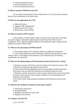 OM SATHI
ADHIPARASAKTHI COLLEGE OF ENGINEERING
11
EE2301 – POWER ELECTRONICS
b. Load commutated inverters.
c. Self commutated inverters.
d. Forced commutated inverters.
8. What is meant by McMurray inverter?
It is an impulse commutated inverter which relies on LC circuit and an auxiliary
thyristor for commutation in the load circuit.
9. What are the applications of a CSI?
a. Induction heating
b. Lagging VAR compensation
c. Speed control of ac motors
d. Synchronous motor starting.
10. What is meant by PWM control?
In this method, a fixed dc input voltage is given to the inverter and a controlled
ac output voltage is obtained by adjusting the on and off periods of the inverter
components. This is the most popular method of controlling the output voltage and this
method is termed as PWM control
.
11. What are the advantages of PWM control?
a. The output voltage can be obtained without any additional components.
b. Lower order harmonics can be eliminated or minimized along with its output
voltage control. As the higher order harmonics can be filtered easily, the filtering
requirements are minimized.
12. What are the disadvantages of the harmonics present in the inverter system?
a. Harmonic currents will lead to excessive heating in the induction motors. This
will reduce the load carrying capacity of the motor.
b. If the control and the regulating circuits are not properly shielded, harmonics
from power ride can affect their operation and malfunctioning can result.
c. Harmonic currents cause losses in the ac system and can even some time produce
resonance in the system. Under resonant conditions, the instrumentation and
metering can be affected.
d. On critical loads, torque pulsation produced by the harmonic current can be
useful.
13. What are the methods of reduction of harmonic content?
a. Transformer connections
b. Sinusoidal PWM
c. Multiple commutation in each cycle
d. Stepped wave inverters
14. Compare CSI and VSI.
S. No. VSI CSI
www.Vidyarthiplus.com
www.Vidyarthiplus.com
 