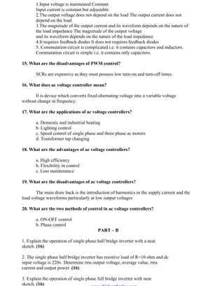 OM SAKTHI
DEPARTMENT OF ELECTRICAL AND ELECTRONICS ENGINEERING
3nd
YEAR/ 5th
SEMESTER
1.Input voltage is maintained Constant
Input current is constant but adjustable
2.The output voltage does not depend on the load The output current does not
depend on the load
3.The magnitude of the output current and its waveform depends on the nature of
the load impedance The magnitude of the output voltage
and its waveform depends on the nature of the load impedance
4.It requires feedback diodes It does not requires feedback diodes
5. Commutation circuit is complicated i.e. it contains capacitors and inductors.
Commutation circuit is simple i.e. it contains only capacitors.
15. What are the disadvantages of PWM control?
SCRs are expensive as they must possess low turn-on and turn-off times.
16. What does ac voltage controller mean?
It is device which converts fixed alternating voltage into a variable voltage
without change in frequency.
17. What are the applications of ac voltage controllers?
a. Domestic and industrial heating
b. Lighting control
c. Speed control of single phase and three phase ac motors
d. Transformer tap changing
18. What are the advantages of ac voltage controllers?
a. High efficiency
b. Flexibility in control
c. Less maintenance
19. What are the disadvantages of ac voltage controllers?
The main draw back is the introduction of harmonics in the supply current and the
load voltage waveforms particularly at low output voltages
.
20. What are the two methods of control in ac voltage controllers?
a. ON-OFF control
b. Phase control
PART – B
1. Explain the operation of single phase half bridge inverter with a neat
sketch. (16)
2. The single phase half bridge inverter has resistive load of R=10 ohm and dc
input voltage is 220v. Determine rms output voltage, average value, rms
current and output power. (16)
3. Explain the operation of single phase full bridge inverter with neat
sketch. (16)
www.Vidyarthiplus.com
www.Vidyarthiplus.com
 