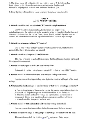 OM SATHI
ADHIPARASAKTHI COLLEGE OF ENGINEERING
13
EE2301 – POWER ELECTRONICS
4. The single phase full bridge inverter has resistive load of R=2.4 ohm and dc
input voltage is 48v. Determine rms output voltage at the fundamental
frequency, output power. And the total harmonic distortion. (16)
5. Describe the working of three phase inverter with suitable waveform (16)
UNIT-V
AC TO AC CONVERTERS
1. What is the difference between ON-OFF control and phase control?
ON-OFF control: In this method, the thyristors are employed as
switches to connect the load circuit to the source for a few cycles of the load voltage and
disconnect it for another few cycles. Phase control: In this method, thyristor switches
connect the load to the ac source for a portion of each half cycle of input voltage.
2. What is the advantage of ON-OFF control?
Due to zero-voltage and zero current switching of thyristors, the harmonics
generated by the switching action are reduced.
3. What is the disadvantage of ON-OFF control?
This type of control is applicable in systems that have high mechanical inertia and
high thermal time constant.
4. What is the duty cycle in ON-OFF control method?
Duty cycle K = n/ (n + m), where n = no. of ON cycles, m = no. of OFF cycles.
5. What is meant by unidirectional or half-wave ac voltage controller?
Here the power flow is controlled only during the positive half-cycle of the input
voltage.
6. What are the disadvantages of unidirectional or half-wave ac voltage controller?
a. Due to the presence of diode on the circuit, the control range is limited and the
effective RMS output voltage can be varied between 70.7% and 100%.
b. The input current and output voltage are asymmetrical and contain a dc
component. If there is an input transformer, saturation problem will occur
c. It is only used for low power resistive load.
7. What is meant by bidirectional or half-wave ac voltage controller?
Here the power flow is controlled during both cycles of the input voltage.
8. What is the control range of firing angle in ac voltage controller with RL load?
The control range is F < a <180°, where F = load power factor angle.
www.Vidyarthiplus.com
www.Vidyarthiplus.com
 