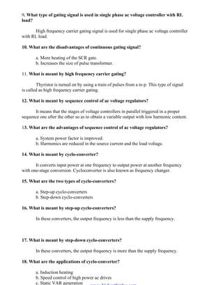 OM SAKTHI
DEPARTMENT OF ELECTRICAL AND ELECTRONICS ENGINEERING
3nd
YEAR/ 5th
SEMESTER
9. What type of gating signal is used in single phase ac voltage controller with RL
load?
High frequency carrier gating signal is used for single phase ac voltage controller
with RL load.
10. What are the disadvantages of continuous gating signal?
a. More heating of the SCR gate.
b. Increases the size of pulse transformer.
11. What is meant by high frequency carrier gating?
Thyristor is turned on by using a train of pulses from a to p. This type of signal
is called as high frequency carrier gating.
12. What is meant by sequence control of ac voltage regulators?
It means that the stages of voltage controllers in parallel triggered in a proper
sequence one after the other so as to obtain a variable output with low harmonic content.
13. What are the advantages of sequence control of ac voltage regulators?
a. System power factor is improved.
b. Harmonics are reduced in the source current and the load voltage.
14. What is meant by cyclo-converter?
It converts input power at one frequency to output power at another frequency
with one-stage conversion. Cycloconverter is also known as frequency changer.
15. What are the two types of cyclo-converters?
a. Step-up cyclo-converters
b. Step-down cyclo-converters
16. What is meant by step-up cyclo-converters?
In these converters, the output frequency is less than the supply frequency.
17. What is meant by step-down cyclo-converters?
In these converters, the output frequency is more than the supply frequency.
18. What are the applications of cyclo-converter?
a. Induction heating
b. Speed control of high power ac drives
c. Static VAR generation
www.Vidyarthiplus.com
www.Vidyarthiplus.com
 