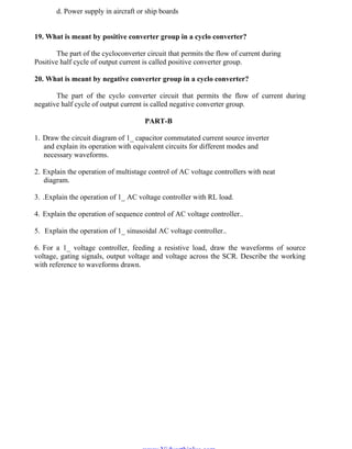 OM SATHI
ADHIPARASAKTHI COLLEGE OF ENGINEERING
15
EE2301 – POWER ELECTRONICS
d. Power supply in aircraft or ship boards
19. What is meant by positive converter group in a cyclo converter?
The part of the cycloconverter circuit that permits the flow of current during
Positive half cycle of output current is called positive converter group.
20. What is meant by negative converter group in a cyclo converter?
The part of the cyclo converter circuit that permits the flow of current during
negative half cycle of output current is called negative converter group.
PART-B
1. Draw the circuit diagram of 1_ capacitor commutated current source inverter
and explain its operation with equivalent circuits for different modes and
necessary waveforms.
2. Explain the operation of multistage control of AC voltage controllers with neat
diagram.
3. .Explain the operation of 1_ AC voltage controller with RL load.
4. Explain the operation of sequence control of AC voltage controller..
5. Explain the operation of 1_ sinusoidal AC voltage controller..
6. For a 1_ voltage controller, feeding a resistive load, draw the waveforms of source
voltage, gating signals, output voltage and voltage across the SCR. Describe the working
with reference to waveforms drawn.
www.Vidyarthiplus.com
www.Vidyarthiplus.com
 
