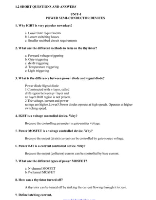 OM SAKTHI
DEPARTMENT OF ELECTRICAL AND ELECTRONICS ENGINEERING
3nd
YEAR/ 5th
SEMESTER
1.2 SHORT QUESTIONS AND ANSWERS
UNIT-I
POWER SEMI-CONDUCTOR DEVICES
1. Why IGBT is very popular nowadays?
a. Lower hate requirements
b. Lower switching losses
c. Smaller snubbed circuit requirements
2. What are the different methods to turn on the thyristor?
a. Forward voltage triggering
b. Gate triggering
c. dv/dt triggering
d. Temperature triggering
e. Light triggering
3. What is the difference between power diode and signal diode?
Power diode Signal diode
1.Constructed with n-layer, called
drift region between p+ layer and
n+ layer.Drift region is not present.
2.The voltage, current and power
ratings are higher.Lower3.Power diodes operate at high speeds. Operates at higher
switching speed.
4. IGBT is a voltage controlled device. Why?
Because the controlling parameter is gate-emitter voltage.
5. Power MOSFET is a voltage controlled device. Why?
Because the output (drain) current can be controlled by gate-source voltage.
6. Power BJT is a current controlled device. Why?
Because the output (collector) current can be controlled by base current.
7. What are the different types of power MOSFET?
a. N-channel MOSFET
b. P-channel MOSFET
8. How can a thyristor turned off?
A thyristor can be turned off by making the current flowing through it to zero.
9. Define latching current.
www.Vidyarthiplus.com
www.Vidyarthiplus.com
 