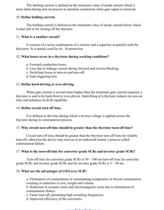 OM SATHI
ADHIPARASAKTHI COLLEGE OF ENGINEERING
3
EE2301 – POWER ELECTRONICS
The latching current is defined as the minimum value of anode current which it
must attain during turn on process to maintain conduction when gate signal is removed.
10. Define holding current.
The holding current is defined as the minimum value of anode current below which
it must fall to for turning off the thyristor.
11. What is a snubber circuit?
It consists of a series combination of a resistor and a capacitor in parallel with the
thyristors. It is mainly used for dv / dt protection.
12. What losses occur in a thyristor during working conditions?
a. Forward conduction losses
b. Loss due to leakage current during forward and reverse blocking.
c. Switching losses at turn-on and turn-off.
d. Gate triggering loss.
13. Define hard-driving or over-driving.
When gate current is several times higher than the minimum gate current required, a
thyristor is said to be hard-fired or over-driven. Hard-firing of a thyristor reduces its turn-on
time and enhances its di/dt capability.
14. Define circuit turn off time.
It is defined as the time during which a reverse voltage is applied across the
thyristor during its commutation process.
15. Why circuit turn off time should be greater than the thyristor turn-off time?
Circuit turn off time should be greater than the thyristor turn-off time for reliable
turn-off, otherwise the device may turn-on at an undesired instant, a process called
commutation failure.
17. What is the turn-off time for converter grade SCRs and inverter grade SCRs?
Turn-off time for converter grade SCRs is 50 – 100 ms turn-off time for converter
grade SCRs and inverter grade SCRs and for inverter grade SCRs is 3 – 50 ms.
18. What are the advantages of GTO over SCR?
a. Elimination of commutation of commutating components in forced commutation,
resulting in reduction in cost, weight and volume.
b. Reduction in acoustic noise and electromagnetic noise due to elimination of
commutation chokes.
c. Faster turn-off, permitting high switching frequencies.
d. Improved efficiency of the converters.
www.Vidyarthiplus.com
www.Vidyarthiplus.com
 
