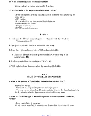 OM SAKTHI
DEPARTMENT OF ELECTRICAL AND ELECTRONICS ENGINEERING
3nd
YEAR/ 5th
SEMESTER
19. What is meant by phase controlled rectifier?
It converts fixed ac voltage into variable dc voltage.
20. Mention some of the applications of controlled rectifier.
a. Steel rolling mills, printing press, textile mills and paper mills employing dc
motor drives.
b. DC traction
c. Electro chemical and electro-metallurgical process
d. Portable hand tool drives
e. Magnet power supplies
f. HVDC transmission system
PART- B
1. a) Discuss the different modes of operation of thyristor with the help of static
VI characteristics. (8)
1. b) Explain the construction of SCR with neat sketch. (8)
2. Draw the switching characteristics of SCR and explain it. (16)
3. Discuss the different modes of operation of TRIAC with the help of VI
characteristics. (16)
4. Explain the switching characteristics of TRIAC (16)
5. With the help of neat diagram explain the operation of BJT. (16)
UNIT-II
PHASE-CONTROLLED CONVERTERS
1. What is the function of freewheeling diodes in controlled rectifier?
It serves two process.
a. It prevents the output voltage from becoming negative.
b. The load current is transferred from the main thyristors to the freewheeling diode,
thereby allowing all of its thyristors to regain their blocking states.
2. What are the advantages of freewheeling diodes in a controlled in a controlled
rectifier?
a. Input power factor is improved.
b. Load current waveform is improved and thus the load performance is better.
www.Vidyarthiplus.com
www.Vidyarthiplus.com
 
