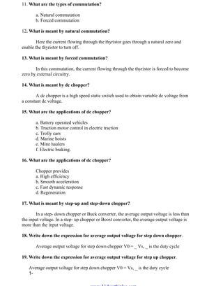 OM SAKTHI
DEPARTMENT OF ELECTRICAL AND ELECTRONICS ENGINEERING
3nd
YEAR/ 5th
SEMESTER
11. What are the types of commutation?
a. Natural commutation
b. Forced commutation
12. What is meant by natural commutation?
Here the current flowing through the thyristor goes through a natural zero and
enable the thyristor to turn off.
13. What is meant by forced commutation?
In this commutation, the current flowing through the thyristor is forced to become
zero by external circuitry.
14. What is meant by dc chopper?
A dc chopper is a high speed static switch used to obtain variable dc voltage from
a constant dc voltage.
15. What are the applications of dc chopper?
a. Battery operated vehicles
b. Traction motor control in electric traction
c. Trolly cars
d. Marine hoists
e. Mine haulers
f. Electric braking.
16. What are the applications of dc chopper?
Chopper provides
a. High efficiency
b. Smooth acceleration
c. Fast dynamic response
d. Regeneration
17. What is meant by step-up and step-down chopper?
In a step- down chopper or Buck converter, the average output voltage is less than
the input voltage. In a step- up chopper or Boost converter, the average output voltage is
more than the input voltage.
18. Write down the expression for average output voltage for step down chopper.
Average output voltage for step down chopper V0 = _ Vs, _ is the duty cycle
19. Write down the expression for average output voltage for step up chopper.
Average output voltage for step down chopper V0 = Vs, _ is the duty cycle
1-
www.Vidyarthiplus.com
www.Vidyarthiplus.com
 