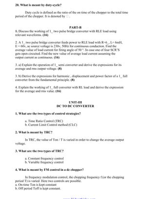 OM SATHI
ADHIPARASAKTHI COLLEGE OF ENGINEERING
7
EE2301 – POWER ELECTRONICS
20. What is meant by duty-cycle?
Duty cycle is defined as the ratio of the on time of the chopper to the total time
period of the chopper. It is denoted by .
PART-B
1. Discuss the working of 1_ two pulse bridge converter with RLE load using
relevant waveforms. (16)
2. A 1_ two pulse bridge converter feeds power to RLE load with R=6_, L= 6mH,
E = 60v, ac source voltage is 230v, 50Hz for continuous conduction. Find the
average value of load current for firing angle of 50 °. In case one of four SCR‟S
gets open circuited. Find the new value of average load current assuming the
output current as continuous. (16)
3. a) Explain the operation of 1_ semi converter and derive the expressions for its
average and rms output voltage. (8)
3. b) Derive the expressions for harmonic , displacement and power factor of a 1_ full
converter from the fundamental principle. (8)
4. Explain the working of 1_ full converter with RL load and derive the expression
for the average and rms value. (16)
UNIT-III
DC TO DC CONVERTER
1. What are the two types of control strategies?
a. Time Ratio Control (TRC)
b. Current Limit Control method (CLC)
2. What is meant by TRC?
In TRC, the value of Ton / T is varied in order to change the average output
voltage.
3. What are the two types of TRC?
a. Constant frequency control
b. Variable frequency control
4. What is meant by FM control in a dc chopper?
In frequency modulation control, the chopping frequency f (or the chopping
period T) is varied. Here two controls are possible.
a. On-time Ton is kept constant
b. Off period Toff is kept constant.
www.Vidyarthiplus.com
www.Vidyarthiplus.com
 