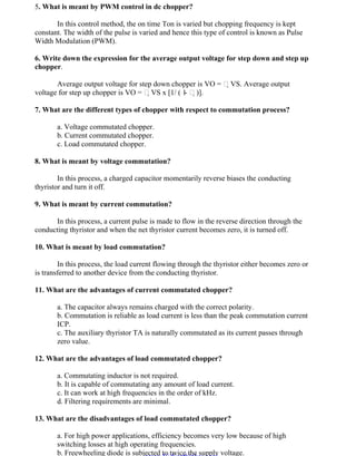 OM SAKTHI
DEPARTMENT OF ELECTRICAL AND ELECTRONICS ENGINEERING
3nd
YEAR/ 5th
SEMESTER
5. What is meant by PWM control in dc chopper?
In this control method, the on time Ton is varied but chopping frequency is kept
constant. The width of the pulse is varied and hence this type of control is known as Pulse
Width Modulation (PWM).
6. Write down the expression for the average output voltage for step down and step up
chopper.
Average output voltage for step down chopper is VO = VS. Average output
voltage for step up chopper is VO = VS x [1/ ( 1- )].
7. What are the different types of chopper with respect to commutation process?
a. Voltage commutated chopper.
b. Current commutated chopper.
c. Load commutated chopper.
8. What is meant by voltage commutation?
In this process, a charged capacitor momentarily reverse biases the conducting
thyristor and turn it off.
9. What is meant by current commutation?
In this process, a current pulse is made to flow in the reverse direction through the
conducting thyristor and when the net thyristor current becomes zero, it is turned off.
10. What is meant by load commutation?
In this process, the load current flowing through the thyristor either becomes zero or
is transferred to another device from the conducting thyristor.
11. What are the advantages of current commutated chopper?
a. The capacitor always remains charged with the correct polarity.
b. Commutation is reliable as load current is less than the peak commutation current
ICP.
c. The auxiliary thyristor TA is naturally commutated as its current passes through
zero value.
12. What are the advantages of load commutated chopper?
a. Commutating inductor is not required.
b. It is capable of commutating any amount of load current.
c. It can work at high frequencies in the order of kHz.
d. Filtering requirements are minimal.
13. What are the disadvantages of load commutated chopper?
a. For high power applications, efficiency becomes very low because of high
switching losses at high operating frequencies.
b. Freewheeling diode is subjected to twice the supply voltage.
www.Vidyarthiplus.com
www.Vidyarthiplus.com
 