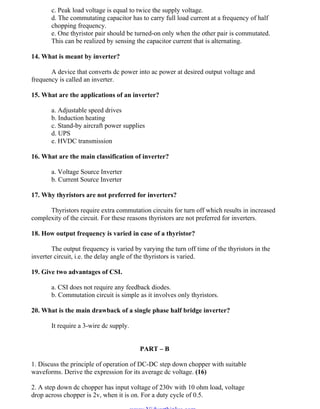 OM SATHI
ADHIPARASAKTHI COLLEGE OF ENGINEERING
9
EE2301 – POWER ELECTRONICS
c. Peak load voltage is equal to twice the supply voltage.
d. The commutating capacitor has to carry full load current at a frequency of half
chopping frequency.
e. One thyristor pair should be turned-on only when the other pair is commutated.
This can be realized by sensing the capacitor current that is alternating.
14. What is meant by inverter?
A device that converts dc power into ac power at desired output voltage and
frequency is called an inverter.
15. What are the applications of an inverter?
a. Adjustable speed drives
b. Induction heating
c. Stand-by aircraft power supplies
d. UPS
e. HVDC transmission
16. What are the main classification of inverter?
a. Voltage Source Inverter
b. Current Source Inverter
17. Why thyristors are not preferred for inverters?
Thyristors require extra commutation circuits for turn off which results in increased
complexity of the circuit. For these reasons thyristors are not preferred for inverters.
18. How output frequency is varied in case of a thyristor?
The output frequency is varied by varying the turn off time of the thyristors in the
inverter circuit, i.e. the delay angle of the thyristors is varied.
19. Give two advantages of CSI.
a. CSI does not require any feedback diodes.
b. Commutation circuit is simple as it involves only thyristors.
20. What is the main drawback of a single phase half bridge inverter?
It require a 3-wire dc supply.
PART – B
1. Discuss the principle of operation of DC-DC step down chopper with suitable
waveforms. Derive the expression for its average dc voltage. (16)
2. A step down dc chopper has input voltage of 230v with 10 ohm load, voltage
drop across chopper is 2v, when it is on. For a duty cycle of 0.5.
www.Vidyarthiplus.com
www.Vidyarthiplus.com
 