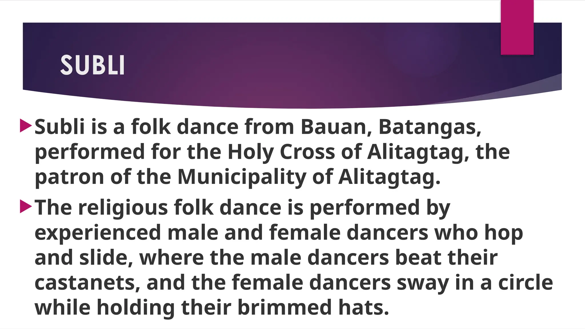 SUBLI
Subli is a folk dance from Bauan, Batangas,
performed for the Holy Cross of Alitagtag, the
patron of the Municipality of Alitagtag.
The religious folk dance is performed by
experienced male and female dancers who hop
and slide, where the male dancers beat their
castanets, and the female dancers sway in a circle
while holding their brimmed hats.
 