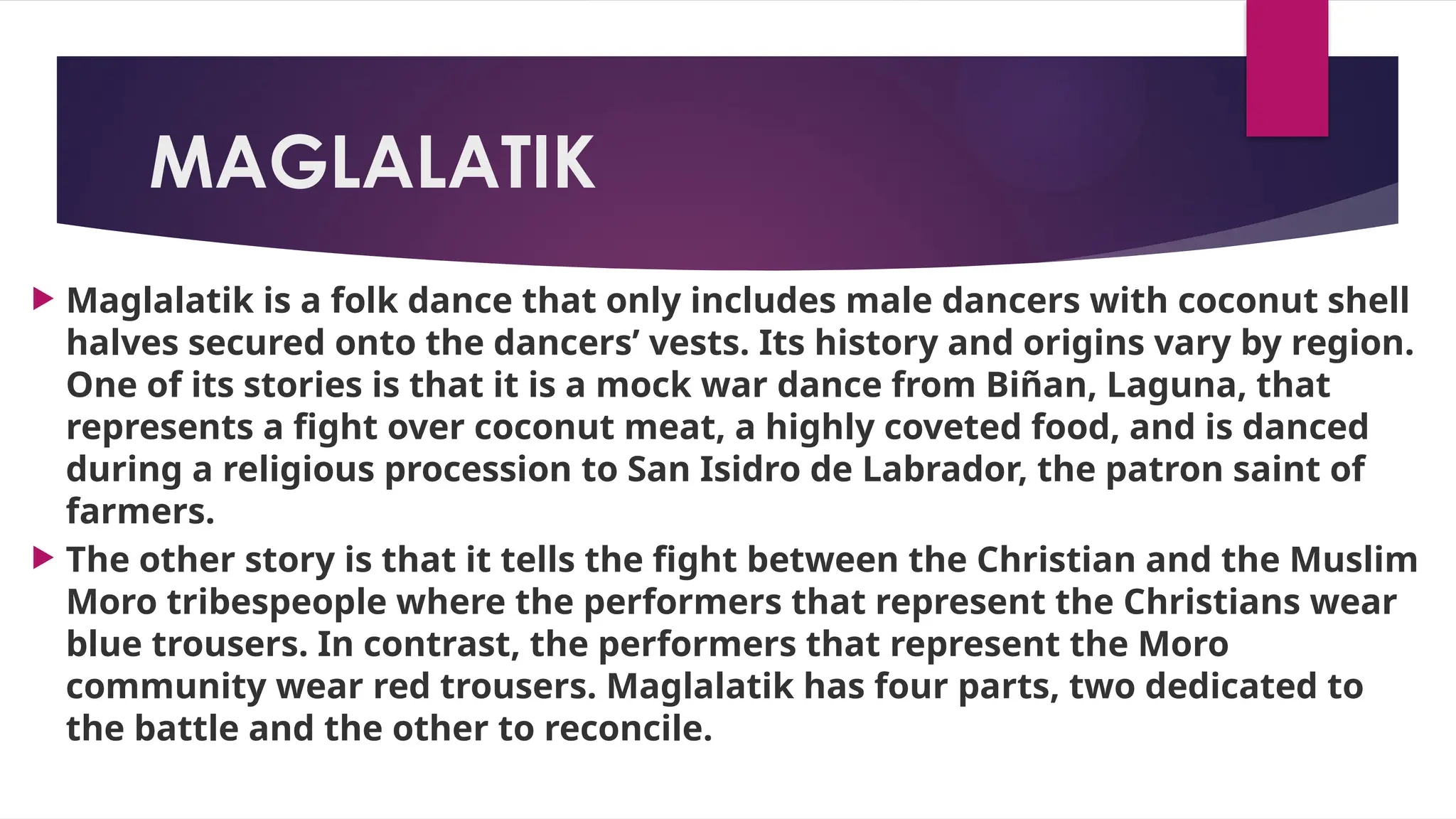 MAGLALATIK
 Maglalatik is a folk dance that only includes male dancers with coconut shell
halves secured onto the dancers’ vests. Its history and origins vary by region.
One of its stories is that it is a mock war dance from Biñan, Laguna, that
represents a fight over coconut meat, a highly coveted food, and is danced
during a religious procession to San Isidro de Labrador, the patron saint of
farmers.
 The other story is that it tells the fight between the Christian and the Muslim
Moro tribespeople where the performers that represent the Christians wear
blue trousers. In contrast, the performers that represent the Moro
community wear red trousers. Maglalatik has four parts, two dedicated to
the battle and the other to reconcile.
 