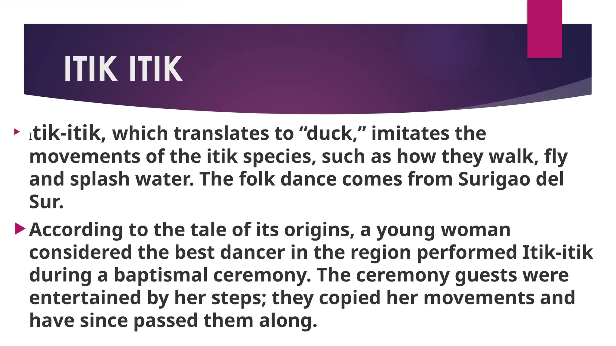 ITIK ITIK

Itik-itik, which translates to “duck,” imitates the
movements of the itik species, such as how they walk, fly
and splash water. The folk dance comes from Surigao del
Sur.
According to the tale of its origins, a young woman
considered the best dancer in the region performed Itik-itik
during a baptismal ceremony. The ceremony guests were
entertained by her steps; they copied her movements and
have since passed them along.
 