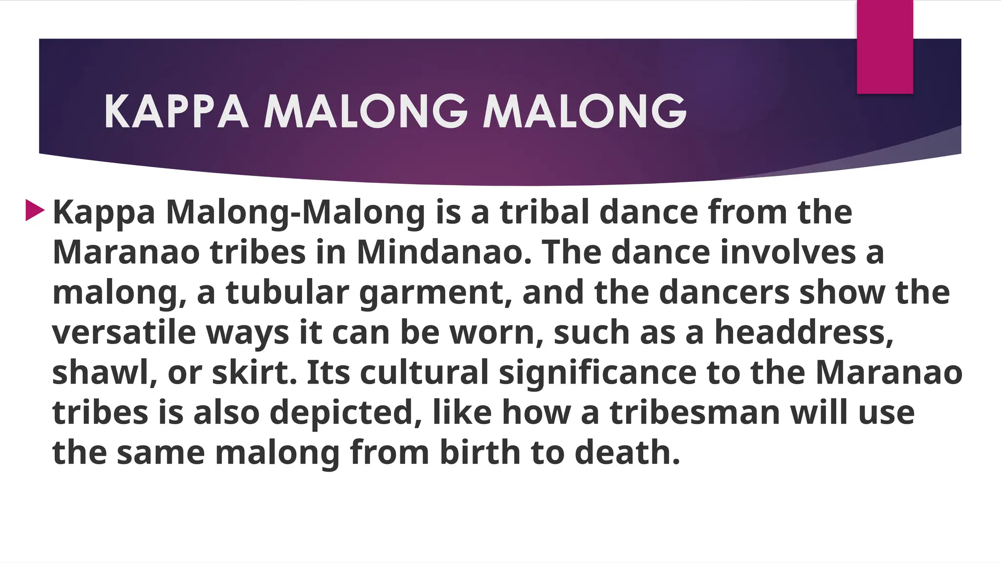 KAPPA MALONG MALONG
 Kappa Malong-Malong is a tribal dance from the
Maranao tribes in Mindanao. The dance involves a
malong, a tubular garment, and the dancers show the
versatile ways it can be worn, such as a headdress,
shawl, or skirt. Its cultural significance to the Maranao
tribes is also depicted, like how a tribesman will use
the same malong from birth to death.
 