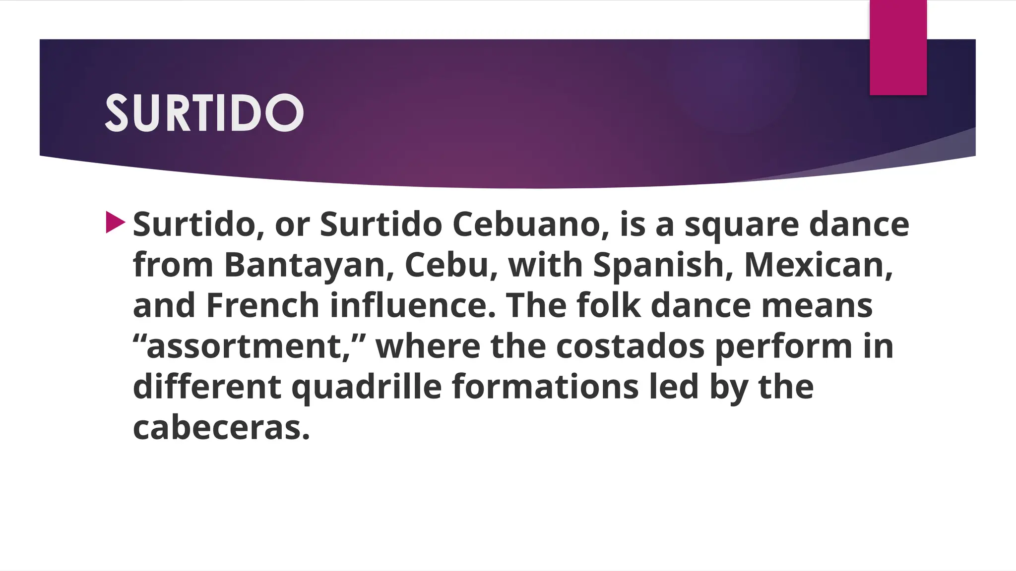 SURTIDO
 Surtido, or Surtido Cebuano, is a square dance
from Bantayan, Cebu, with Spanish, Mexican,
and French influence. The folk dance means
“assortment,” where the costados perform in
different quadrille formations led by the
cabeceras.
 
