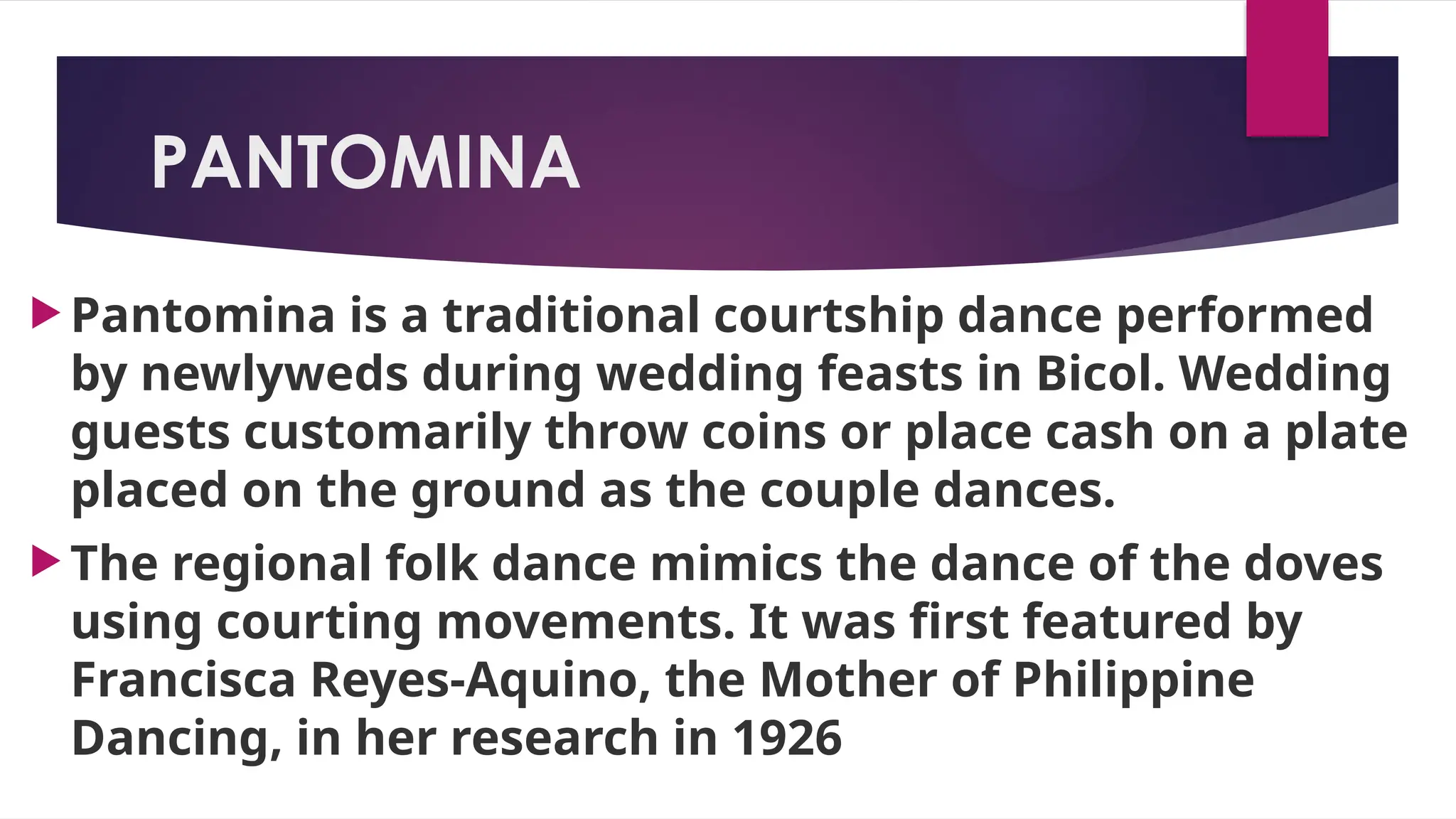 PANTOMINA
 Pantomina is a traditional courtship dance performed
by newlyweds during wedding feasts in Bicol. Wedding
guests customarily throw coins or place cash on a plate
placed on the ground as the couple dances.
 The regional folk dance mimics the dance of the doves
using courting movements. It was first featured by
Francisca Reyes-Aquino, the Mother of Philippine
Dancing, in her research in 1926
 