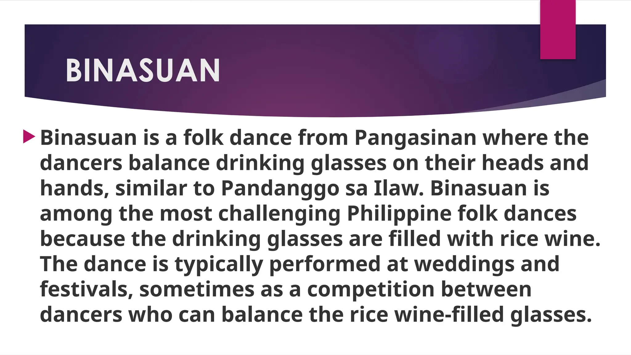 BINASUAN
 Binasuan is a folk dance from Pangasinan where the
dancers balance drinking glasses on their heads and
hands, similar to Pandanggo sa Ilaw. Binasuan is
among the most challenging Philippine folk dances
because the drinking glasses are filled with rice wine.
The dance is typically performed at weddings and
festivals, sometimes as a competition between
dancers who can balance the rice wine-filled glasses.
 