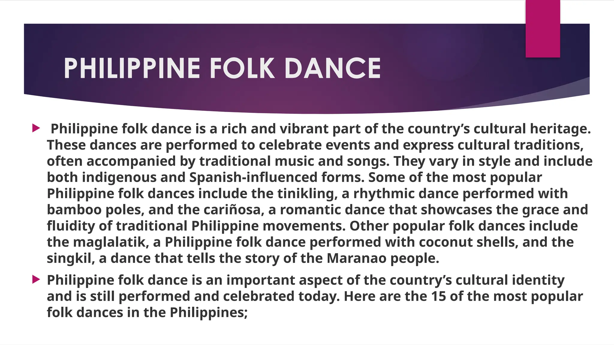 PHILIPPINE FOLK DANCE
 Philippine folk dance is a rich and vibrant part of the country’s cultural heritage.
These dances are performed to celebrate events and express cultural traditions,
often accompanied by traditional music and songs. They vary in style and include
both indigenous and Spanish-influenced forms. Some of the most popular
Philippine folk dances include the tinikling, a rhythmic dance performed with
bamboo poles, and the cariñosa, a romantic dance that showcases the grace and
fluidity of traditional Philippine movements. Other popular folk dances include
the maglalatik, a Philippine folk dance performed with coconut shells, and the
singkil, a dance that tells the story of the Maranao people.
 Philippine folk dance is an important aspect of the country’s cultural identity
and is still performed and celebrated today. Here are the 15 of the most popular
folk dances in the Philippines;
 