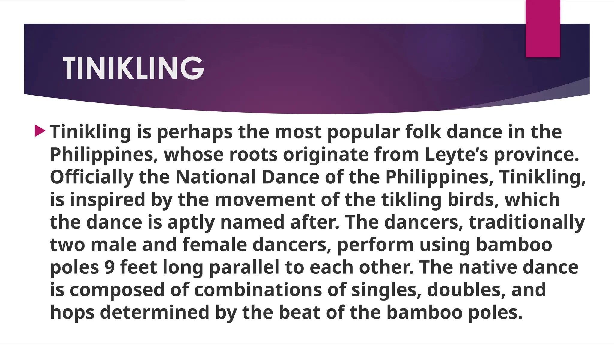 TINIKLING
 Tinikling is perhaps the most popular folk dance in the
Philippines, whose roots originate from Leyte’s province.
Officially the National Dance of the Philippines, Tinikling,
is inspired by the movement of the tikling birds, which
the dance is aptly named after. The dancers, traditionally
two male and female dancers, perform using bamboo
poles 9 feet long parallel to each other. The native dance
is composed of combinations of singles, doubles, and
hops determined by the beat of the bamboo poles.
 