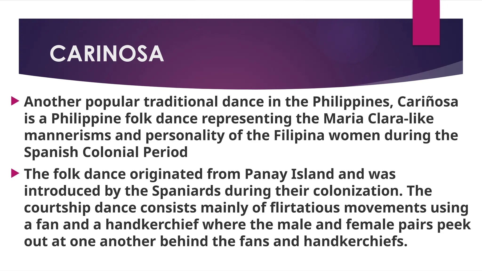 CARINOSA
 Another popular traditional dance in the Philippines, Cariñosa
is a Philippine folk dance representing the Maria Clara-like
mannerisms and personality of the Filipina women during the
Spanish Colonial Period
 The folk dance originated from Panay Island and was
introduced by the Spaniards during their colonization. The
courtship dance consists mainly of flirtatious movements using
a fan and a handkerchief where the male and female pairs peek
out at one another behind the fans and handkerchiefs.
 