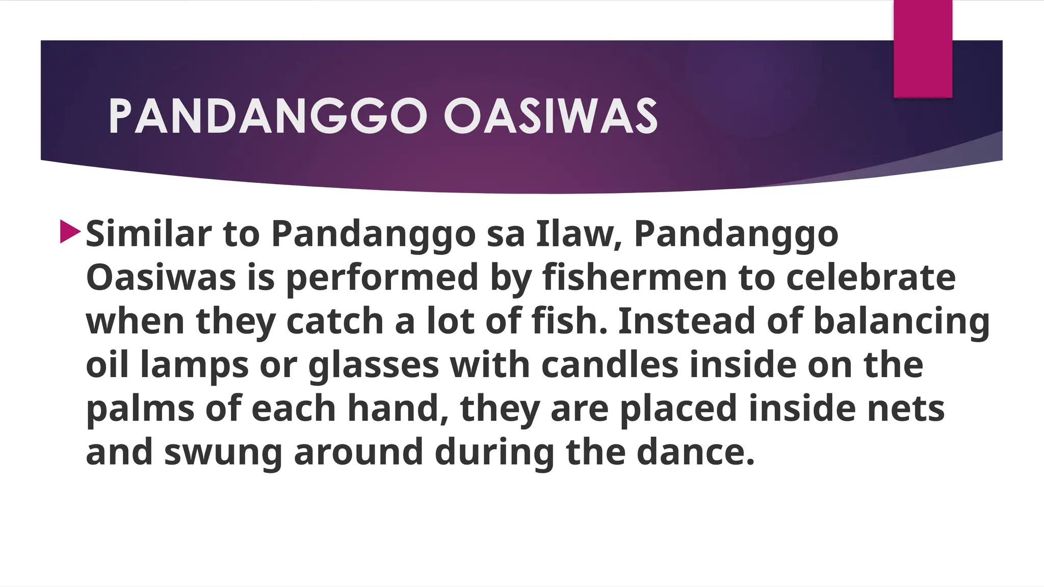 PANDANGGO OASIWAS
Similar to Pandanggo sa Ilaw, Pandanggo
Oasiwas is performed by fishermen to celebrate
when they catch a lot of fish. Instead of balancing
oil lamps or glasses with candles inside on the
palms of each hand, they are placed inside nets
and swung around during the dance.
 