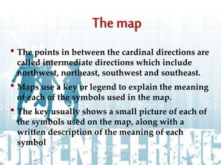 • The points in between the cardinal directions are
called intermediate directions which include
northwest, northeast, southwest and southeast.
• Maps use a key or legend to explain the meaning
of each of the symbols used in the map.
• The key usually shows a small picture of each of
the symbols used on the map, along with a
written description of the meaning of each
symbol
 