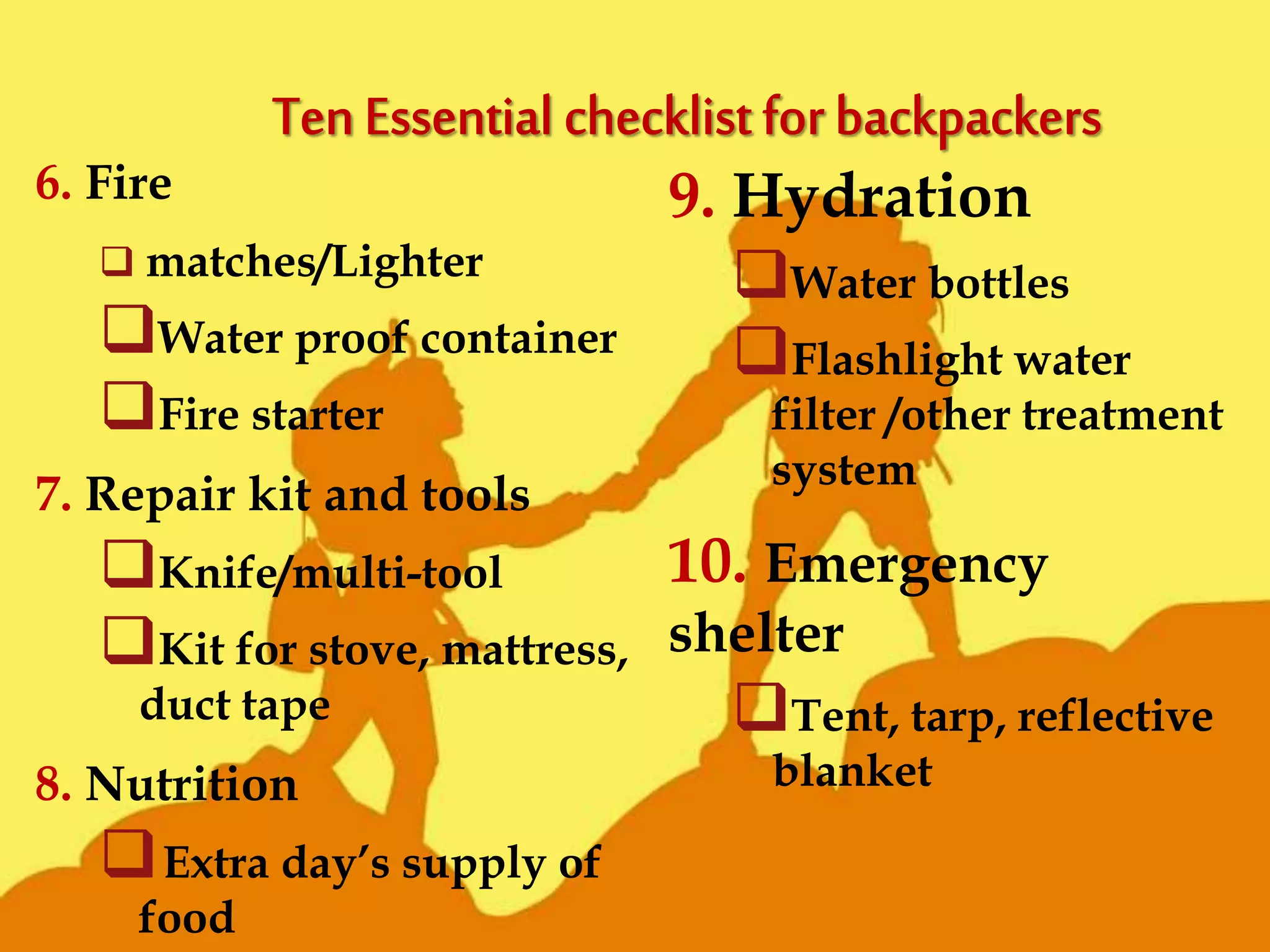 6. Fire
 matches/Lighter
Water proof container
Fire starter
7. Repair kit and tools
Knife/multi-tool
Kit for stove, mattress,
duct tape
8. Nutrition
Extra day’s supply of
food
9. Hydration
Water bottles
Flashlight water
filter /other treatment
system
10. Emergency
shelter
Tent, tarp, reflective
blanket
 