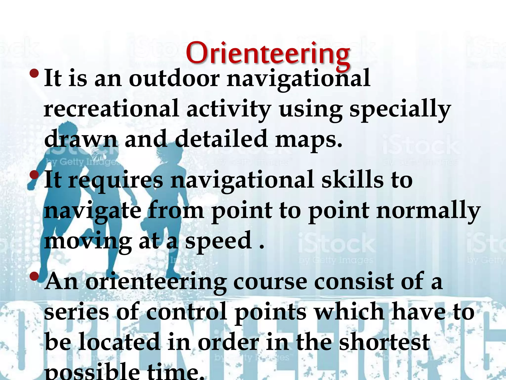 •It is an outdoor navigational
recreational activity using specially
drawn and detailed maps.
•It requires navigational skills to
navigate from point to point normally
moving at a speed .
•An orienteering course consist of a
series of control points which have to
be located in order in the shortest
 