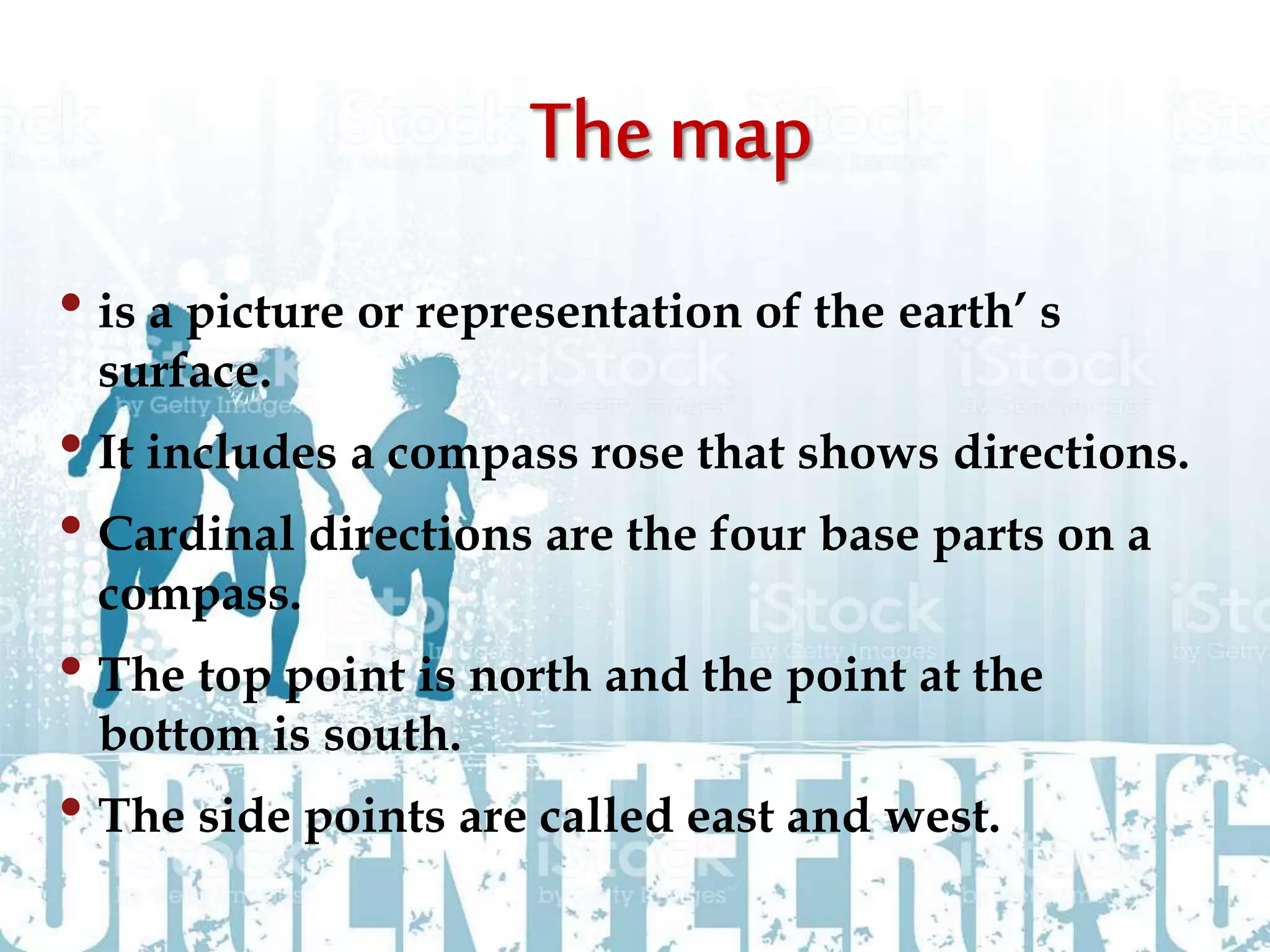 • is a picture or representation of the earth’ s
surface.
• It includes a compass rose that shows directions.
• Cardinal directions are the four base parts on a
compass.
• The top point is north and the point at the
bottom is south.
• The side points are called east and west.
 