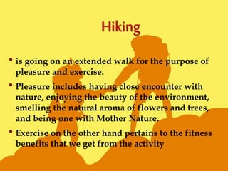 • is going on an extended walk for the purpose of
pleasure and exercise.
• Pleasure includes having close encounter with
nature, enjoying the beauty of the environment,
smelling the natural aroma of flowers and trees,
and being one with Mother Nature.
• Exercise on the other hand pertains to the fitness
benefits that we get from the activity
 