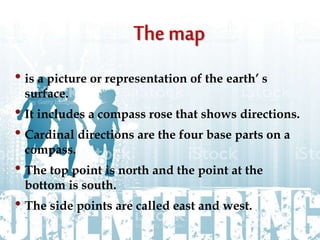 • is a picture or representation of the earth’ s
surface.
• It includes a compass rose that shows directions.
• Cardinal directions are the four base parts on a
compass.
• The top point is north and the point at the
bottom is south.
• The side points are called east and west.
 