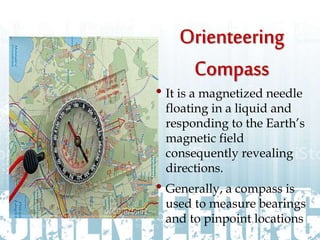 • It is a magnetized needle
floating in a liquid and
responding to the Earth’s
magnetic field
consequently revealing
directions.
• Generally, a compass is
used to measure bearings
and to pinpoint locations
 