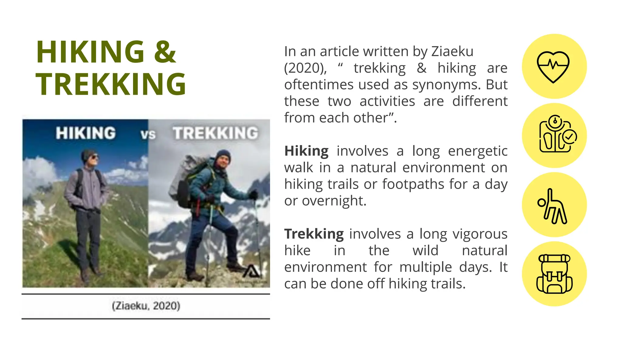 In an article written by Ziaeku
(2020), “ trekking & hiking are
oftentimes used as synonyms. But
these two activities are different
from each other”.
Hiking involves a long energetic
walk in a natural environment on
hiking trails or footpaths for a day
or overnight.
Trekking involves a long vigorous
hike in the wild natural
environment for multiple days. It
can be done off hiking trails.
HIKING &
TREKKING
 