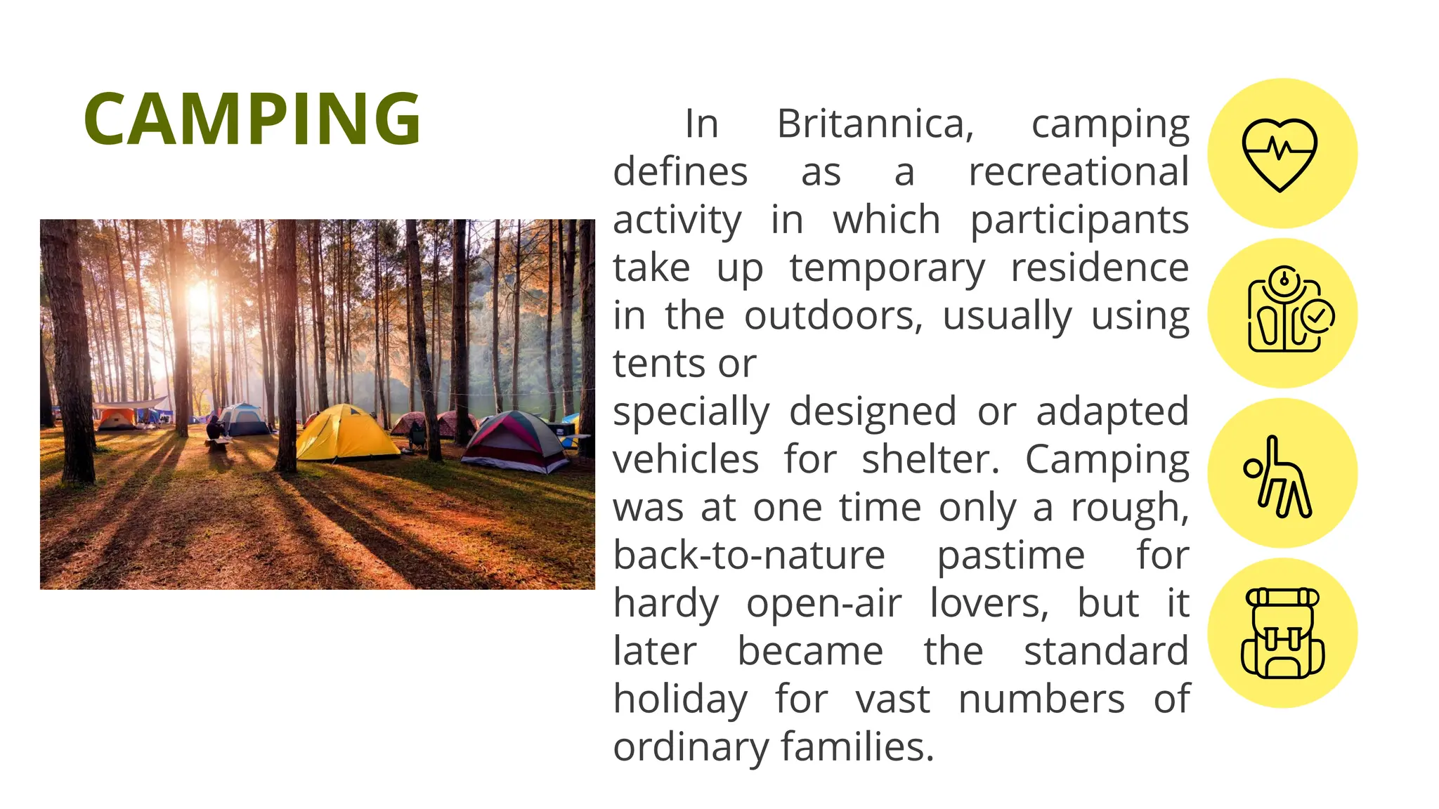 In Britannica, camping
defines as a recreational
activity in which participants
take up temporary residence
in the outdoors, usually using
tents or
specially designed or adapted
vehicles for shelter. Camping
was at one time only a rough,
back-to-nature pastime for
hardy open-air lovers, but it
later became the standard
holiday for vast numbers of
ordinary families.
CAMPING
 