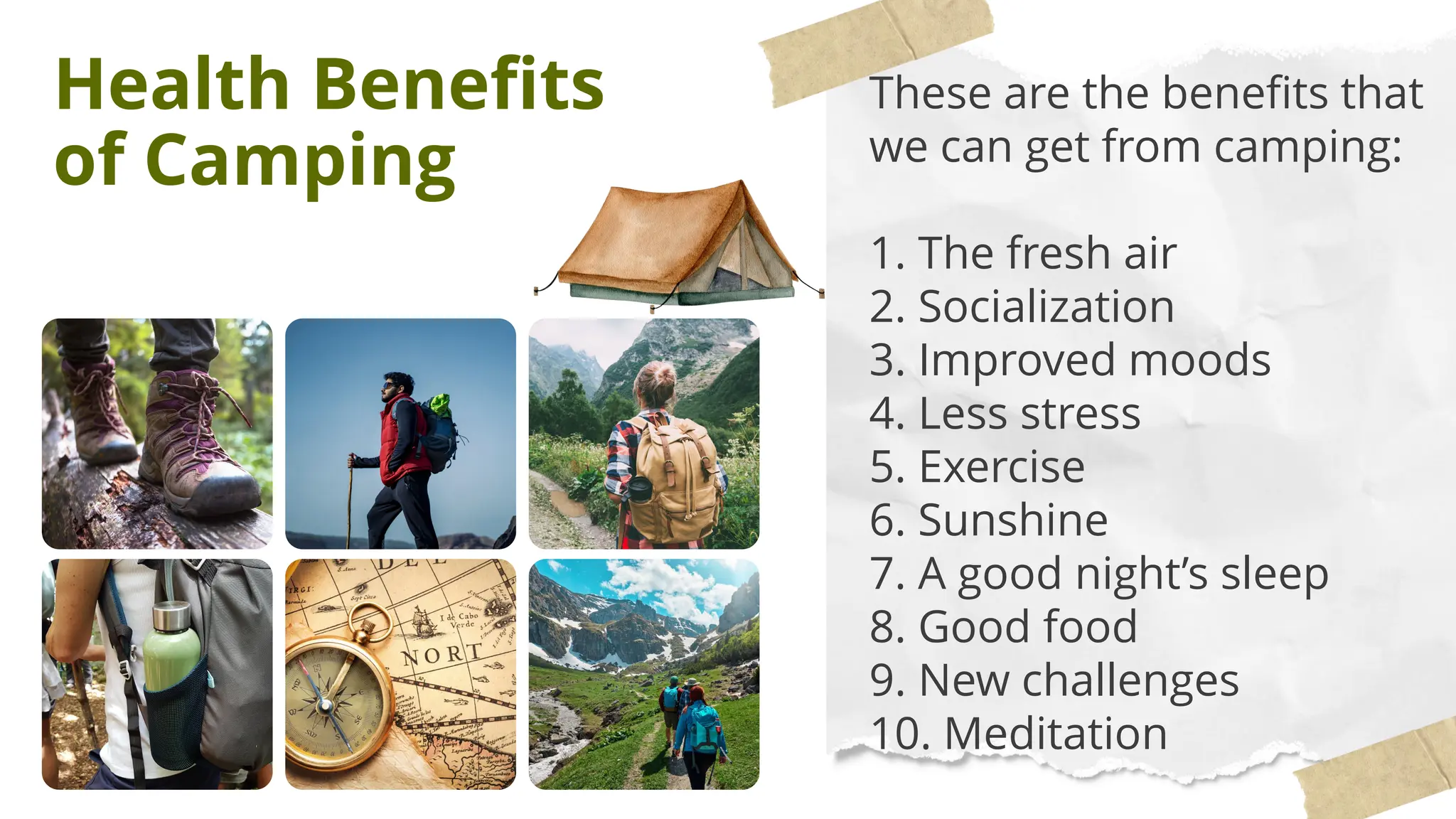 Health Benefits
of Camping
These are the benefits that
we can get from camping:
1. The fresh air
2. Socialization
3. Improved moods
4. Less stress
5. Exercise
6. Sunshine
7. A good night’s sleep
8. Good food
9. New challenges
10. Meditation
 