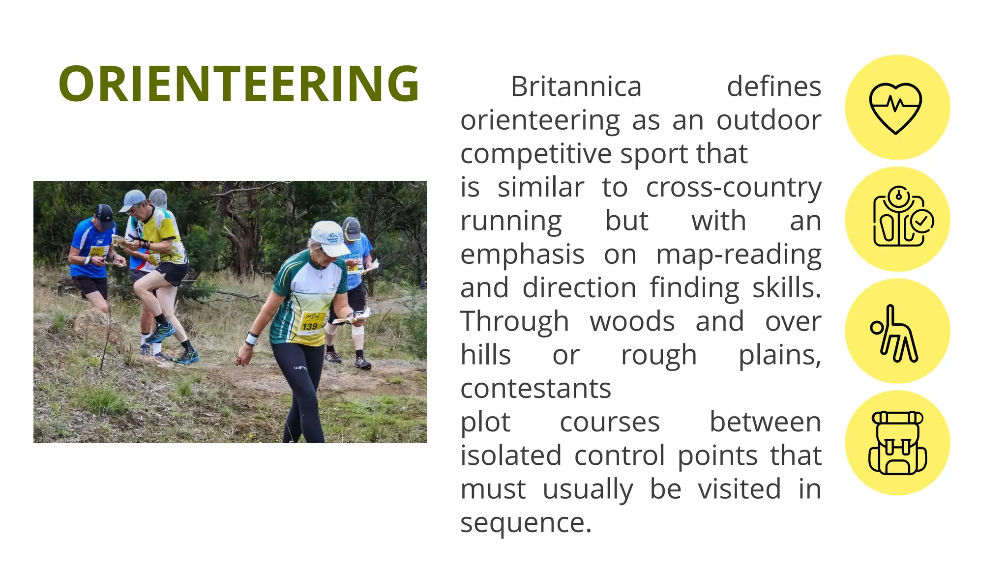 Britannica defines
orienteering as an outdoor
competitive sport that
is similar to cross-country
running but with an
emphasis on map-reading
and direction finding skills.
Through woods and over
hills or rough plains,
contestants
plot courses between
isolated control points that
must usually be visited in
sequence.
ORIENTEERING
 