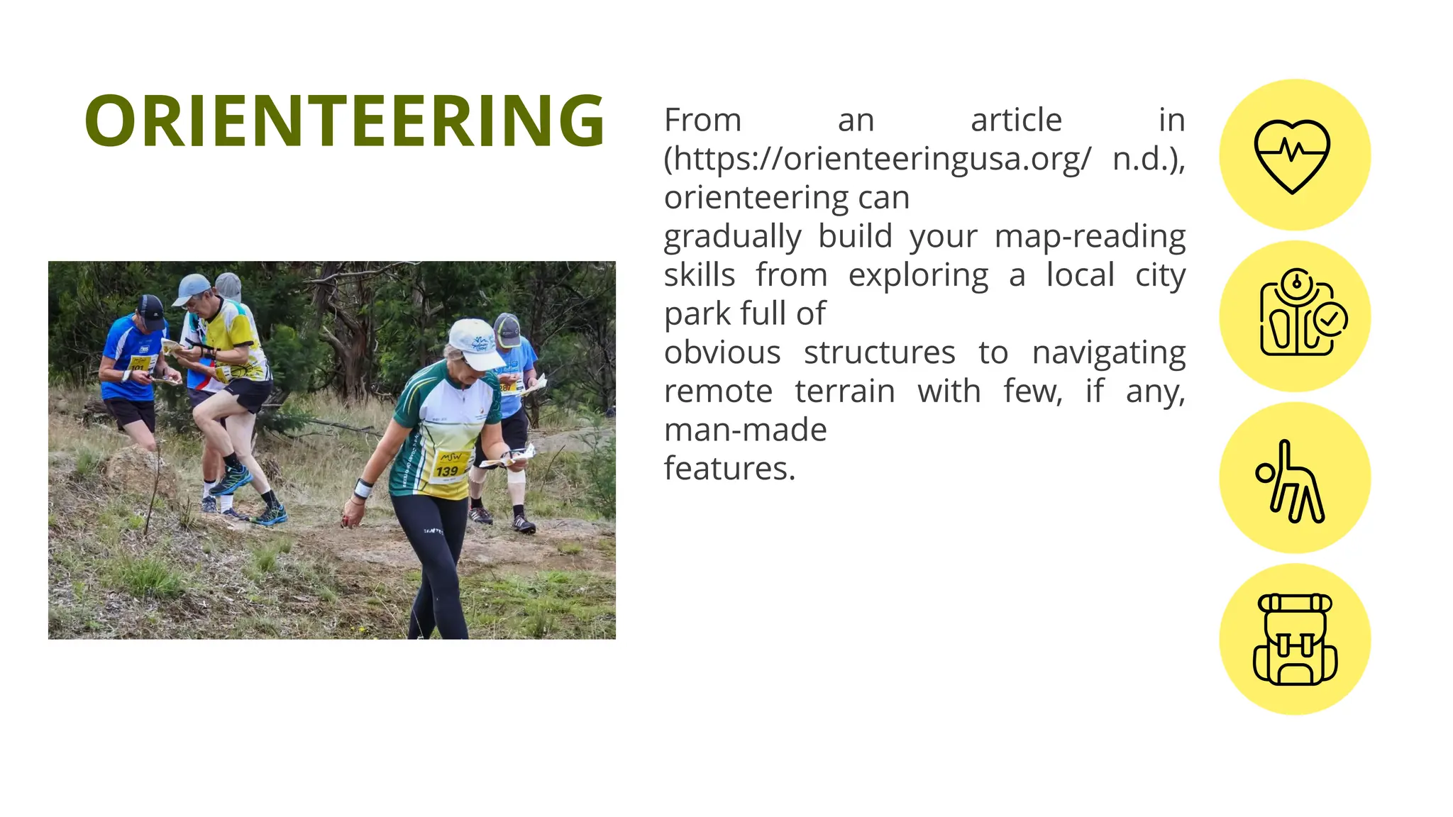 From an article in
(https://orienteeringusa.org/ n.d.),
orienteering can
gradually build your map-reading
skills from exploring a local city
park full of
obvious structures to navigating
remote terrain with few, if any,
man-made
features.
ORIENTEERING
 