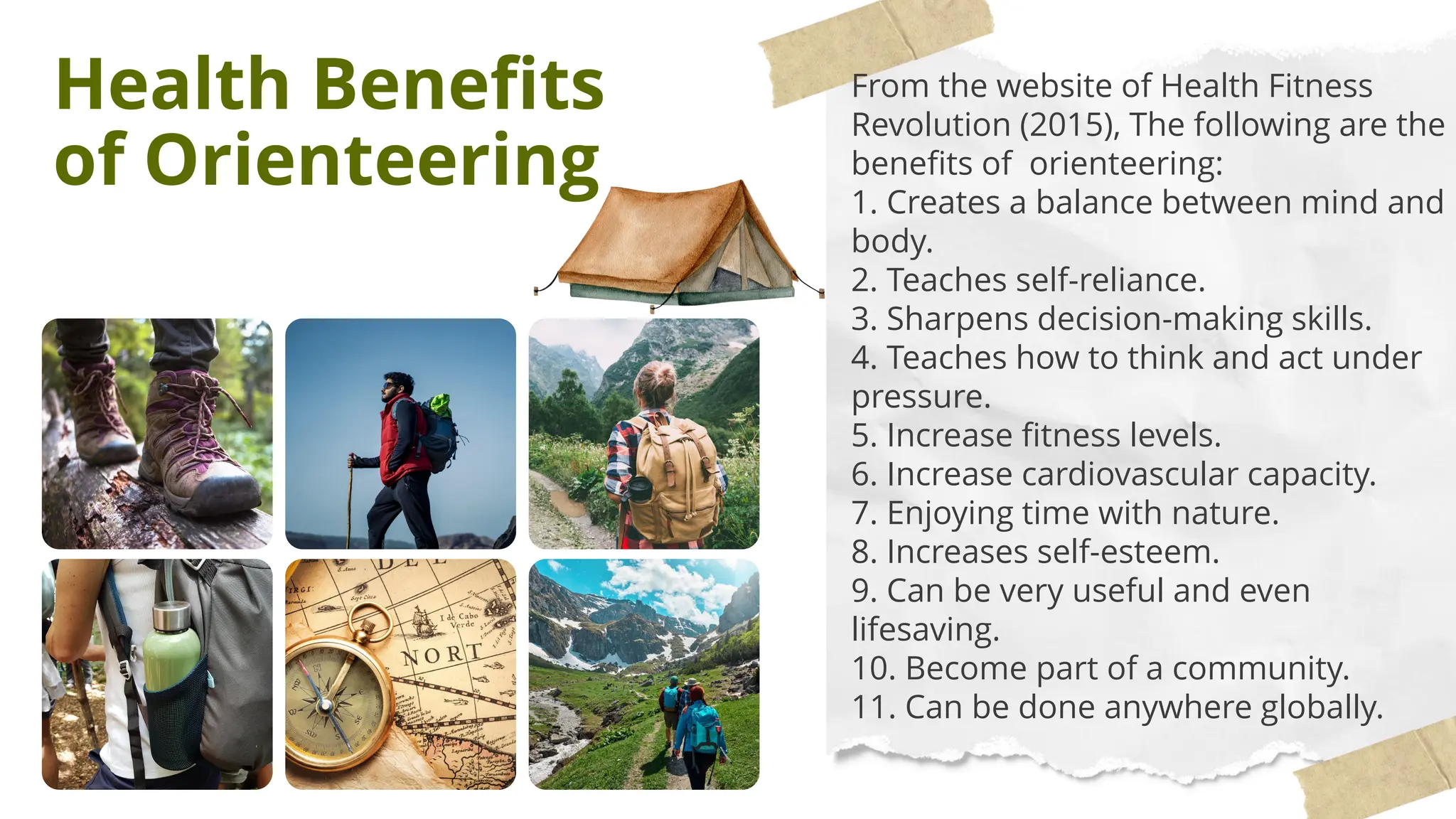 Health Benefits
of Orienteering
From the website of Health Fitness
Revolution (2015), The following are the
benefits of orienteering:
1. Creates a balance between mind and
body.
2. Teaches self-reliance.
3. Sharpens decision-making skills.
4. Teaches how to think and act under
pressure.
5. Increase fitness levels.
6. Increase cardiovascular capacity.
7. Enjoying time with nature.
8. Increases self-esteem.
9. Can be very useful and even
lifesaving.
10. Become part of a community.
11. Can be done anywhere globally.
 