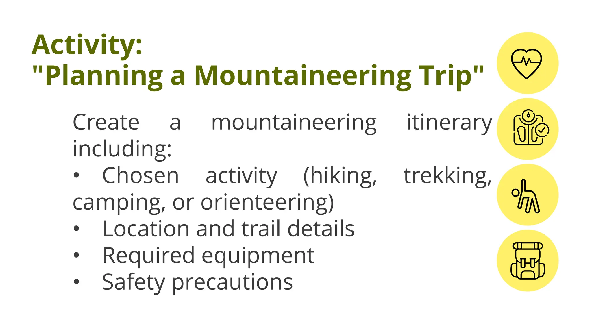 Create a mountaineering itinerary
including:
• Chosen activity (hiking, trekking,
camping, or orienteering)
• Location and trail details
• Required equipment
• Safety precautions
Activity:
"Planning a Mountaineering Trip"
 