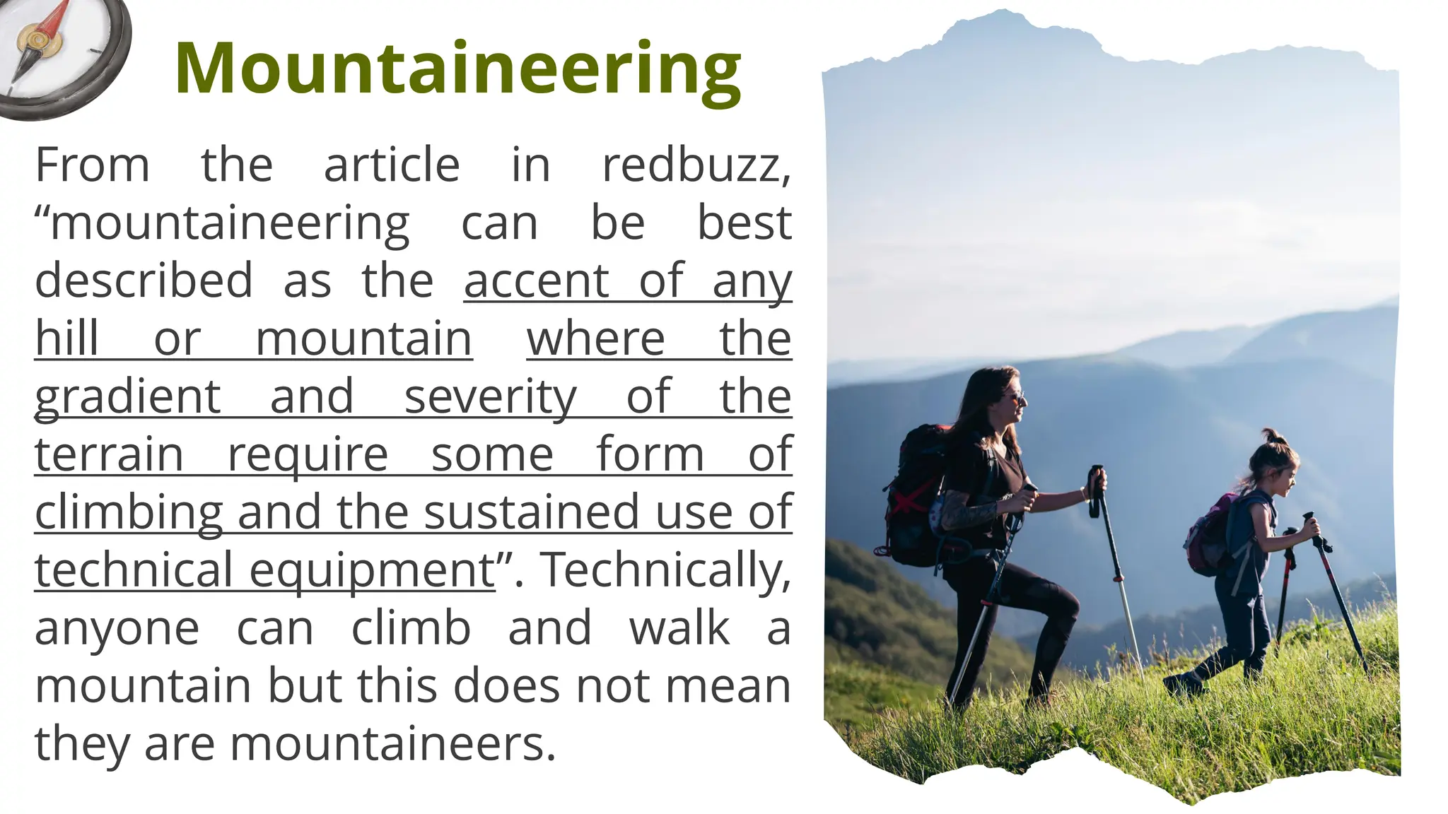 From the article in redbuzz,
“mountaineering can be best
described as the accent of any
hill or mountain where the
gradient and severity of the
terrain require some form of
climbing and the sustained use of
technical equipment”. Technically,
anyone can climb and walk a
mountain but this does not mean
they are mountaineers.
Mountaineering
 