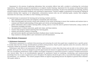 15
Assessment is the process of gathering information that accurately reflects how well a student is achieving the curriculum
expectations. The primary purpose of assessment is to improve student learning. Assessment for the purpose of improving student
learning is seen as both an “assessment for learning” and an “assessment as learning.” As part of an assessment for learning, teachers
provide students with descriptive feedback and coaching for improvement. Teachers engage in assessment as learning by helping all
students develop their capacity to be independent, autonomous learners who can set individual goals, monitor their progress,
determine the next steps, and reflect on their thinking and learning.
As essential steps in assessment for learning and as learning, teachers need to:
• plan assessment concurrently and integrate it seamlessly with instruction;
• share learning goals and success criteria with students at the outset of learning to ensure that students and teachers have a
common and shared understanding of these goals and criteria as learning progresses;
• gather information about student learning before, during, and at or near the end of a period of instruction, using a variety of
assessment strategies and tools;
• use assessment to inform instruction, guide next steps, and help students;
• monitor their progress toward achieving their learning goals;
• analyze and interpret evidence of learning;
• give and receive specific and timely descriptive feedback about student learning; and,
• help students to develop skills in peer assessment and self-assessment.
Three Methods of Assessment
1. Performance Assessment
Performance assessment is a method of documenting and evaluating the work that pupils have completed over a specific period.
It usually takes the form of long, interdisciplinary problem-solving sessions. Expert panels regularly assess the outcomes, which are
commonly utilized for promotion, distinctions, and graduation.
Performance task refers to an assessment task that "allows learners to show what they know and are able to do in diverse ways
(DepEd, 2015, pp.7-8)." It must be designed to provide opportunities for learners to apply what they are learning to real-life situations.
The use of Integrative Performance Tasks is highly encouraged. Integration in assessment involves a sequence of linked assessments
over several tasks. This is an interdisciplinary approach to assessment based on combining, interpreting, and communicating
knowledge from two or more competencies and or disciplines.The diploma should be given after a successful final display of expertise
for graduation – an "exhibition." The school's program follows no rigorous age grading because the diploma is granted when obtained.
The pupils' ability to
 